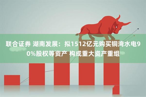 联合证券 湖南发展：拟1512亿元购买铜湾水电90%股权等资产 构成重大资产重组