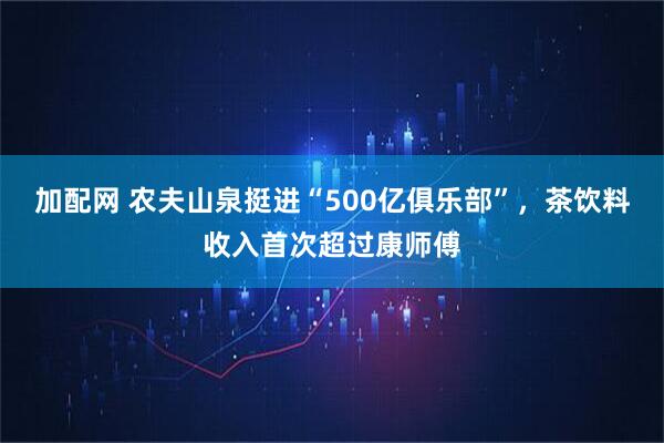 加配网 农夫山泉挺进“500亿俱乐部”，茶饮料收入首次超过康师傅