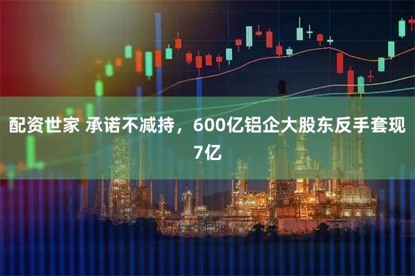 配资世家 承诺不减持,600亿铝企大股东反手套现7亿