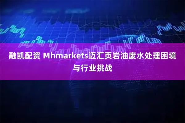融凯配资 Mhmarkets迈汇页岩油废水处理困境与行业挑战
