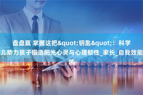 盘盘赢 掌握这把"钥匙":科学育儿助力孩子锻造阳光心灵与心理韧性_家长_自我效能感