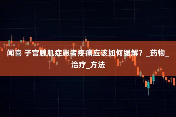 闻喜 子宫腺肌症患者疼痛应该如何缓解？_药物_治疗_方法