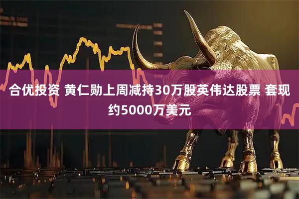合优投资 黄仁勋上周减持30万股英伟达股票 套现约5000万美元