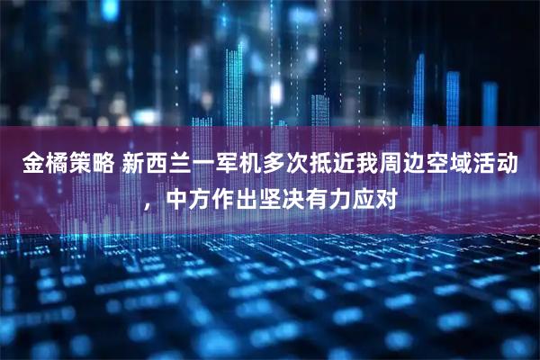 金橘策略 新西兰一军机多次抵近我周边空域活动，中方作出坚决有力应对