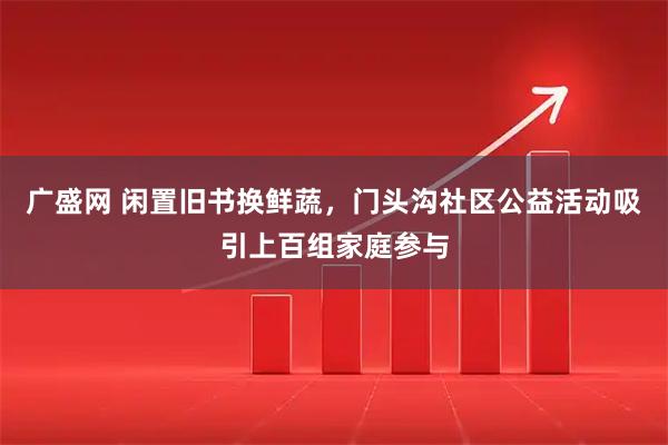 广盛网 闲置旧书换鲜蔬，门头沟社区公益活动吸引上百组家庭参与