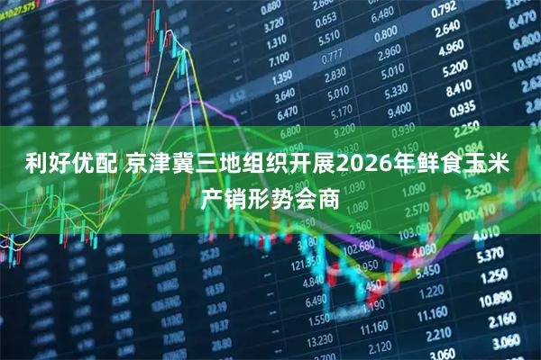 利好优配 京津冀三地组织开展2026年鲜食玉米 产销形势会商