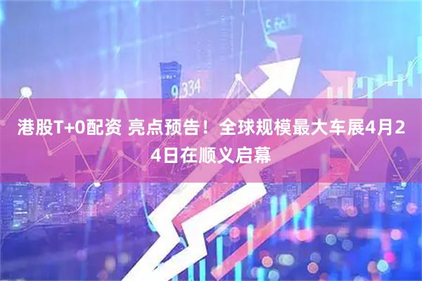 港股T+0配资 亮点预告！全球规模最大车展4月24日在顺义启幕