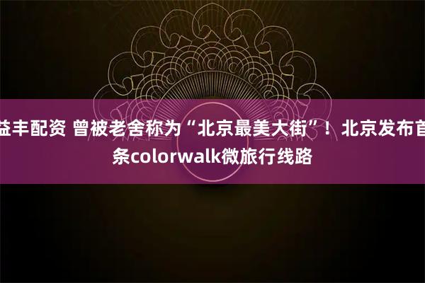 益丰配资 曾被老舍称为“北京最美大街”！北京发布首条colorwalk微旅行线路