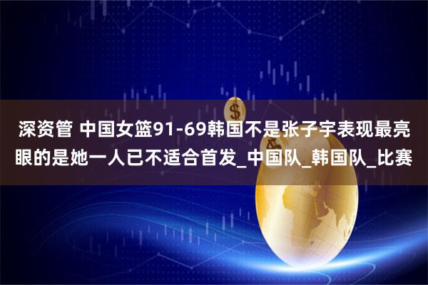 深资管 中国女篮91-69韩国不是张子宇表现最亮眼的是她一人已不适合首发_中国队_韩国队_比赛