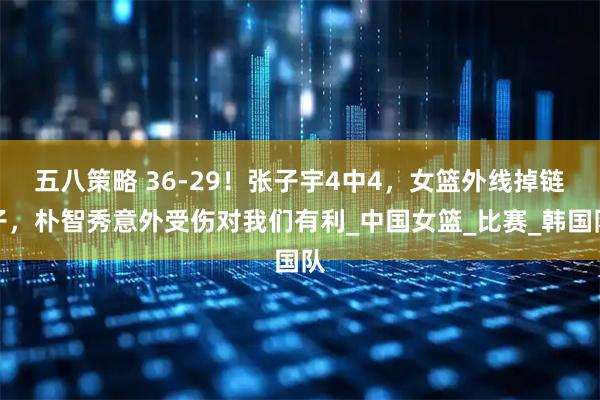 五八策略 36-29！张子宇4中4，女篮外线掉链子，朴智秀意外受伤对我们有利_中国女篮_比赛_韩国队