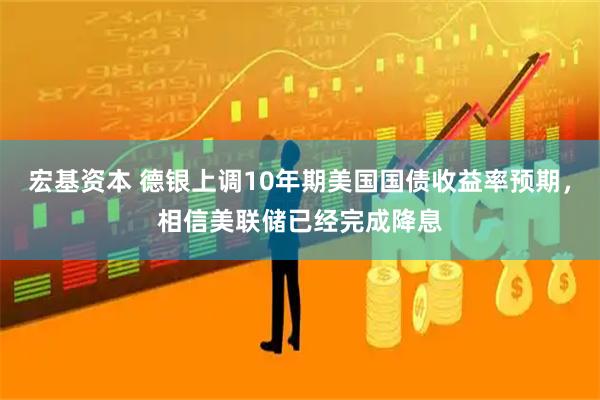宏基资本 德银上调10年期美国国债收益率预期，相信美联储已经完成降息
