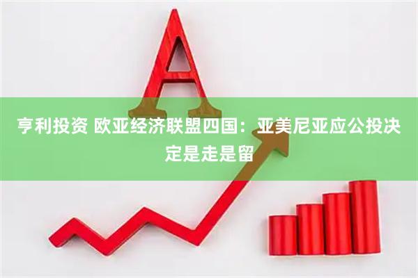 亨利投资 欧亚经济联盟四国：亚美尼亚应公投决定是走是留