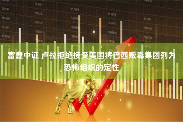 富鑫中证 卢拉拒绝接受美国将巴西贩毒集团列为恐怖组织的定性
