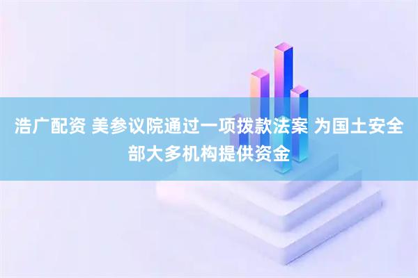 浩广配资 美参议院通过一项拨款法案 为国土安全部大多机构提供资金