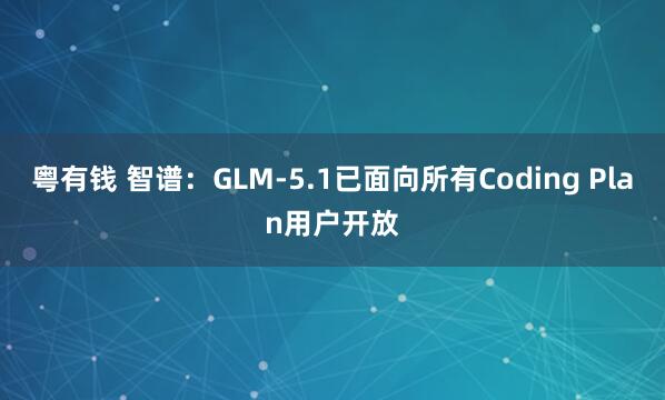 粤有钱 智谱：GLM-5.1已面向所有Coding Plan用户开放
