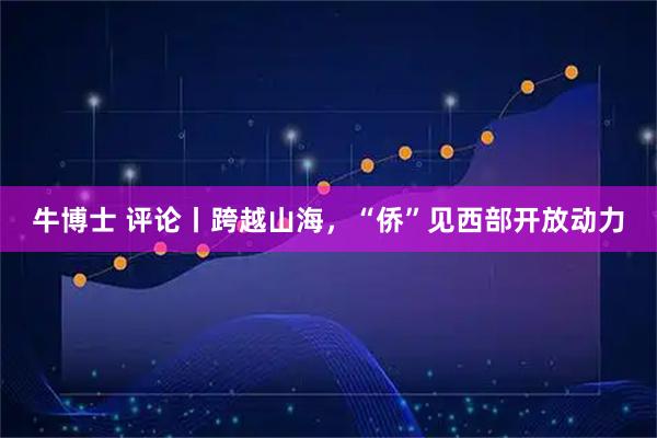 牛博士 评论丨跨越山海，“侨”见西部开放动力