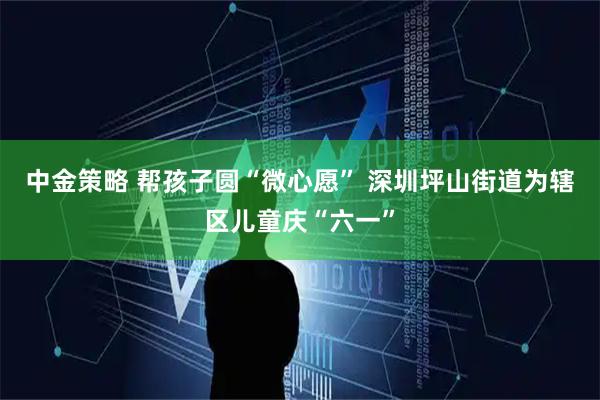 中金策略 帮孩子圆“微心愿” 深圳坪山街道为辖区儿童庆“六一”