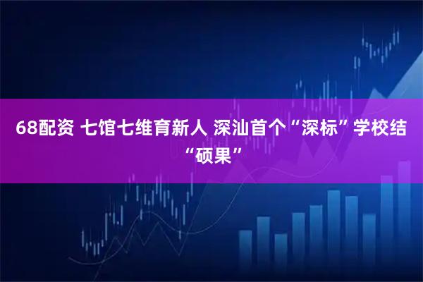 68配资 七馆七维育新人 深汕首个“深标”学校结“硕果”
