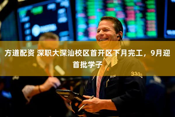 方道配资 深职大深汕校区首开区下月完工，9月迎首批学子