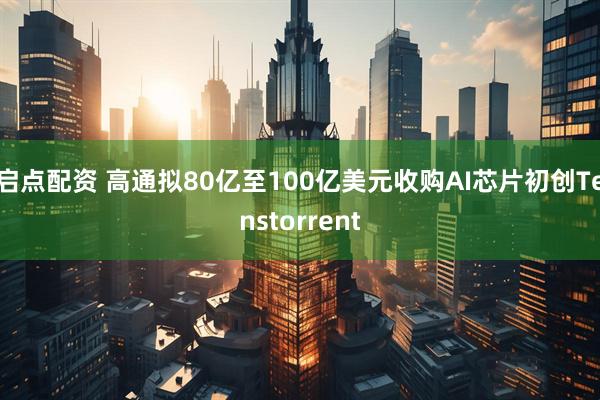 启点配资 高通拟80亿至100亿美元收购AI芯片初创Tenstorrent