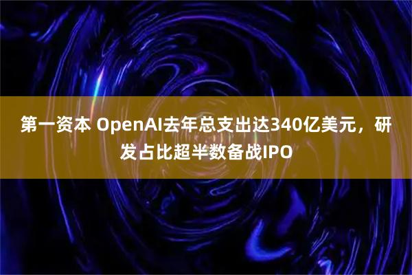 第一资本 OpenAI去年总支出达340亿美元，研发占比超半数备战IPO