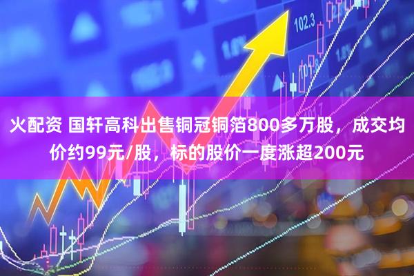 火配资 国轩高科出售铜冠铜箔800多万股，成交均价约99元/股，标的股价一度涨超200元