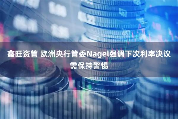 鑫旺资管 欧洲央行管委Nagel强调下次利率决议需保持警惕
