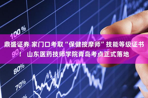鼎盛证券 家门口考取“保健按摩师”技能等级证书！ 山东医药技师学院青岛考点正式落地