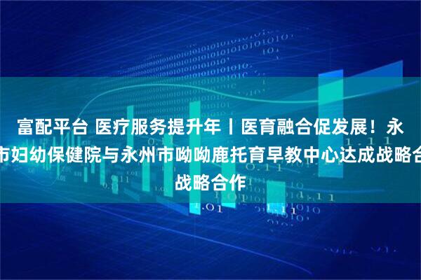 富配平台 医疗服务提升年丨医育融合促发展！永州市妇幼保健院与永州市呦呦鹿托育早教中心达成战略合作