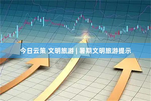 今日云策 文明旅游 | 暑期文明旅游提示