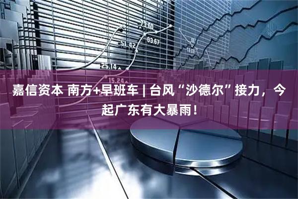 嘉信资本 南方+早班车 | 台风“沙德尔”接力，今起广东有大暴雨！