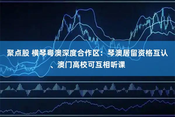 聚点股 横琴粤澳深度合作区：琴澳居留资格互认、澳门高校可互相听课