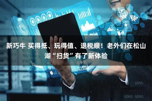 新巧牛 买得抵、玩得值、退税顺!老外们在松山湖“扫货”有了新体验