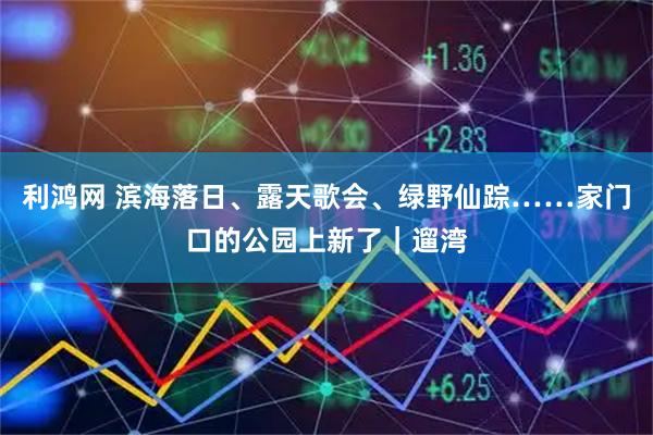 利鸿网 滨海落日、露天歌会、绿野仙踪……家门口的公园上新了｜遛湾