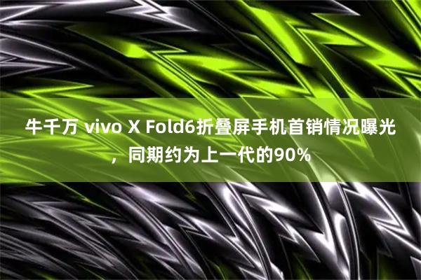 牛千万 vivo X Fold6折叠屏手机首销情况曝光,同期约为上一代的90%